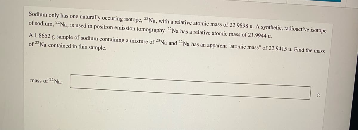 Sodium only has one naturally occuring isotope, 2°N., with a relative atomic mass of 22.9898 u. A synthetic, radioactive isotope
of sodium, 22Na, is used in positron emission tomography. 22Na has a relative atomic mass of 21.9944 u.
A 1.8652 g sample of sodium containing a mixture of 23 Na and 22Na has an apparent "atomic mass" of 22.9415 u. Find the mass
of 22 Na contained in this sample.
mass of 22N.:
