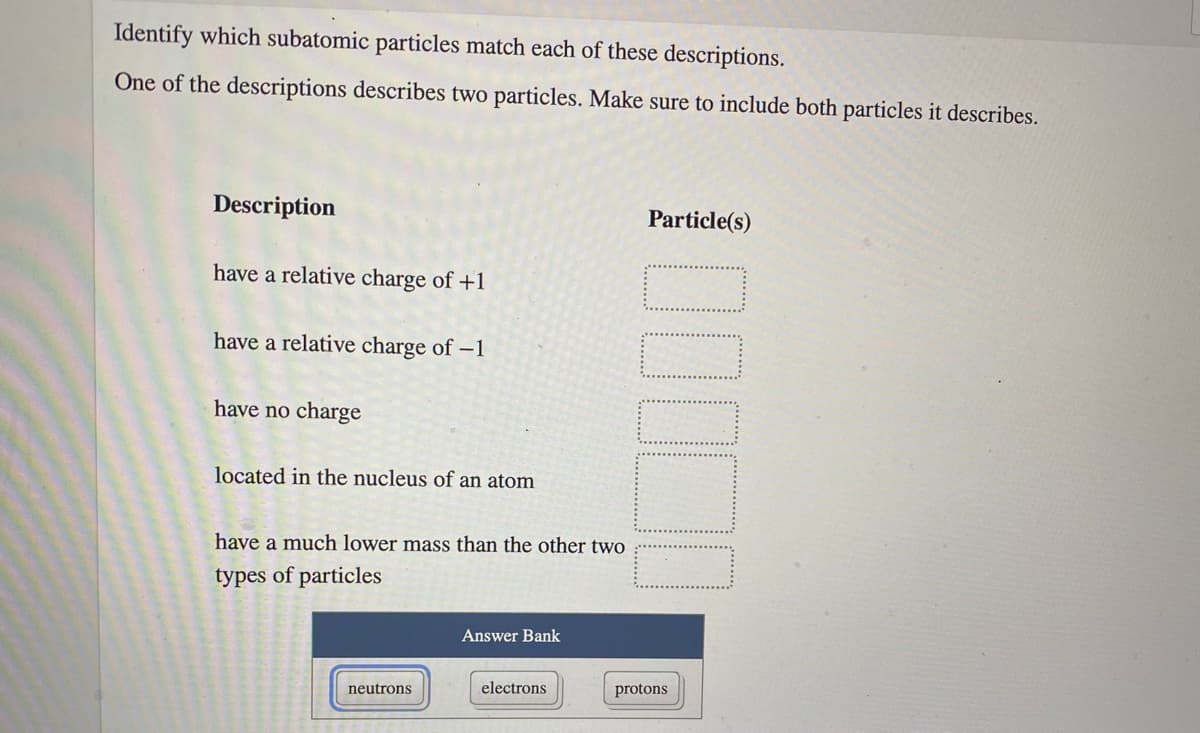 Identify which subatomic particles match each of these descriptions.
One of the descriptions describes two particles. Make sure to include both particles it describes.
Description
Particle(s)
have a relative charge of +1
have a relative charge of -1
have no charge
located in the nucleus of an atom
have a much lower mass than the other two
types of particles
Answer Bank
neutrons
electrons
protons
