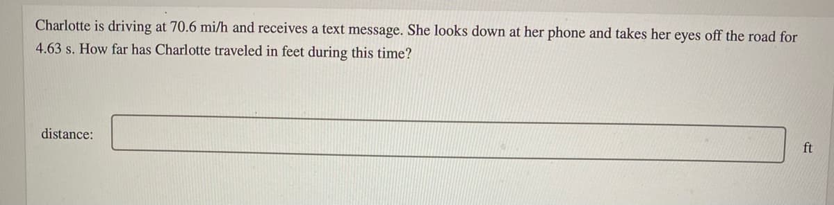 Charlotte is driving at 70.6 mi/h and receives a text message. She looks down at her phone and takes her eyes off the road for
4.63 s. How far has Charlotte traveled in feet during this time?
distance:
ft
