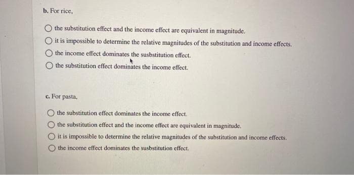 b. For rice,
the substitution effect and the income effect are equivalent in magnitude.
it is impossible to determine the relative magnitudes of the substitution and income effects.
the income effect dominates the susbstitution effect.
the substitution effect dominates the income effect.
c. For pasta,
the substitution effect dominates the income effect.
the substitution effect and the income effect are equivalent in magnitude.
it is impossible to determine the relative magnitudes of the substitution and income effects.
the income effect dominates the susbstitution effect.