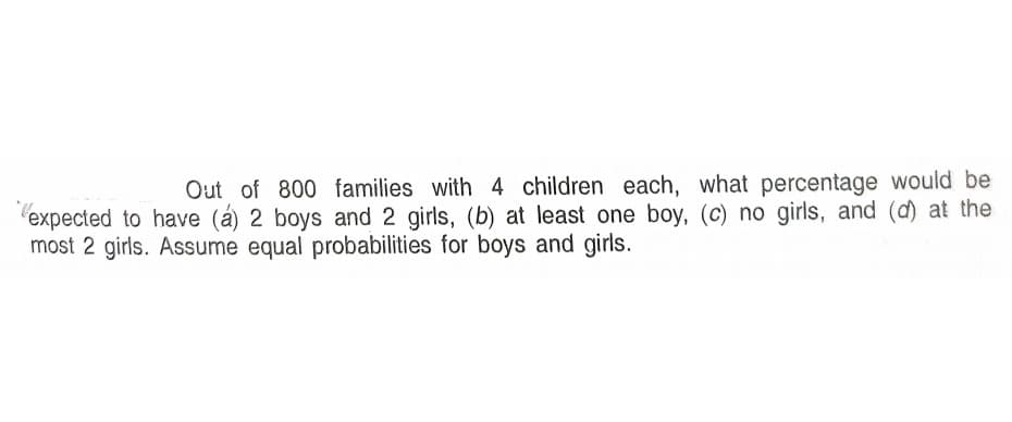 Out of 800 families with 4 children each, what percentage would be
'expected to have (á) 2 boys and 2 girls, (b) at least one boy, (c) no girls, and (d) at the
most 2 girls. Assume equal probabilities for boys and girls.
