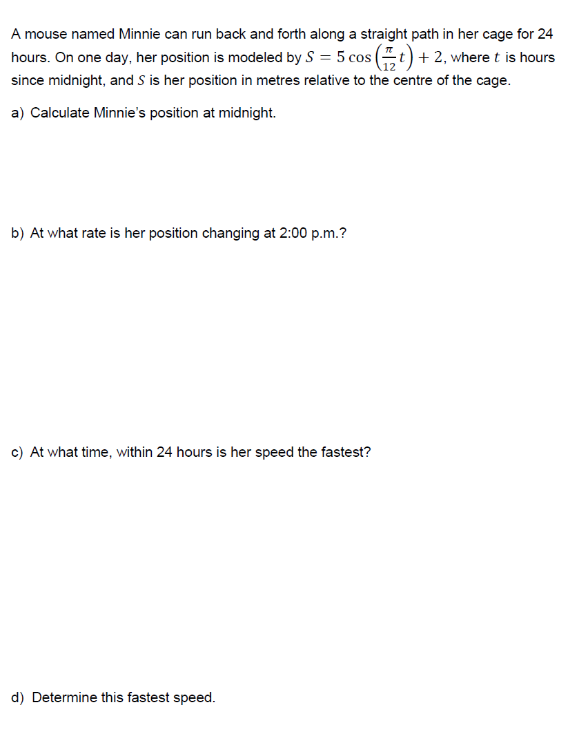 A mouse named Minnie can run back and forth along a straight path in her cage for 24
hours. On one day, her position is modeled by S = 5 cos
since midnight, and S is her position in metres relative to the centre of the cage.
$(#t). + 2, where t is hours
a) Calculate Minnie's position at midnight.
b) At what rate is her position changing at 2:00 p.m.?
c) At what time, within 24 hours is her speed the fastest?
d) Determine this fastest speed.