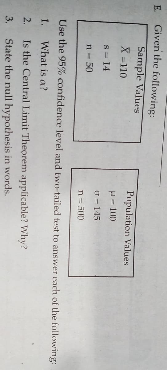 E.
Given the following:
Sample Values
X =110
Population Values
u = 100
S = 14
O = 145
n = 50
n = 500
Use the 95% confidence level and two-tailed test to answer each of the following:
1.
What is a?
2.
Is the Central Limit Theorem applicable? Why?
3.
State the null hypothesis in words.
