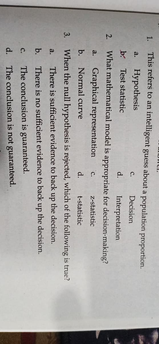 3.
now er.
1.
This refers to an intelligent guess about a population proportion.
Hypothesis
a.
C.
Decision
b.
Test statistic
d.
Interpretation
What mathematical model is appropriate for decision-making?
2.
Graphical representation
a.
с.
Z-statistic
b.
Normal curve
d.
t-statistic
When the null hypothesis is rejected, which of the following is true?
a.
There is sufficient evidence to back up the decision.
b.
There is no sufficient evidence to back up the decision.
C.
The conclusion is guaranteed.
d.
The conclusion is not guaranteed.
