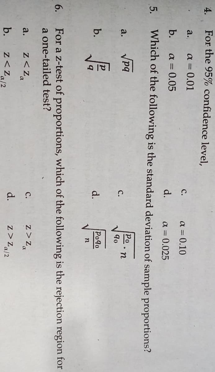 4.
For the 95% confidence level,
a.
a = 0.01
С.
a = 0.10
b.
a = 0.05
d.
a = 0.025
5.
Which of the following is the standard deviation of sample proportions?
Vpq
Po
a.
С.
90
b.
d.
Po9o
6.
For a z-test of proportions, which of the following is the rejection region for
a one-tailed test?
z< Za
с.
z >Zz,
a.
b.
z<Za/2
d.
z>Za/2
