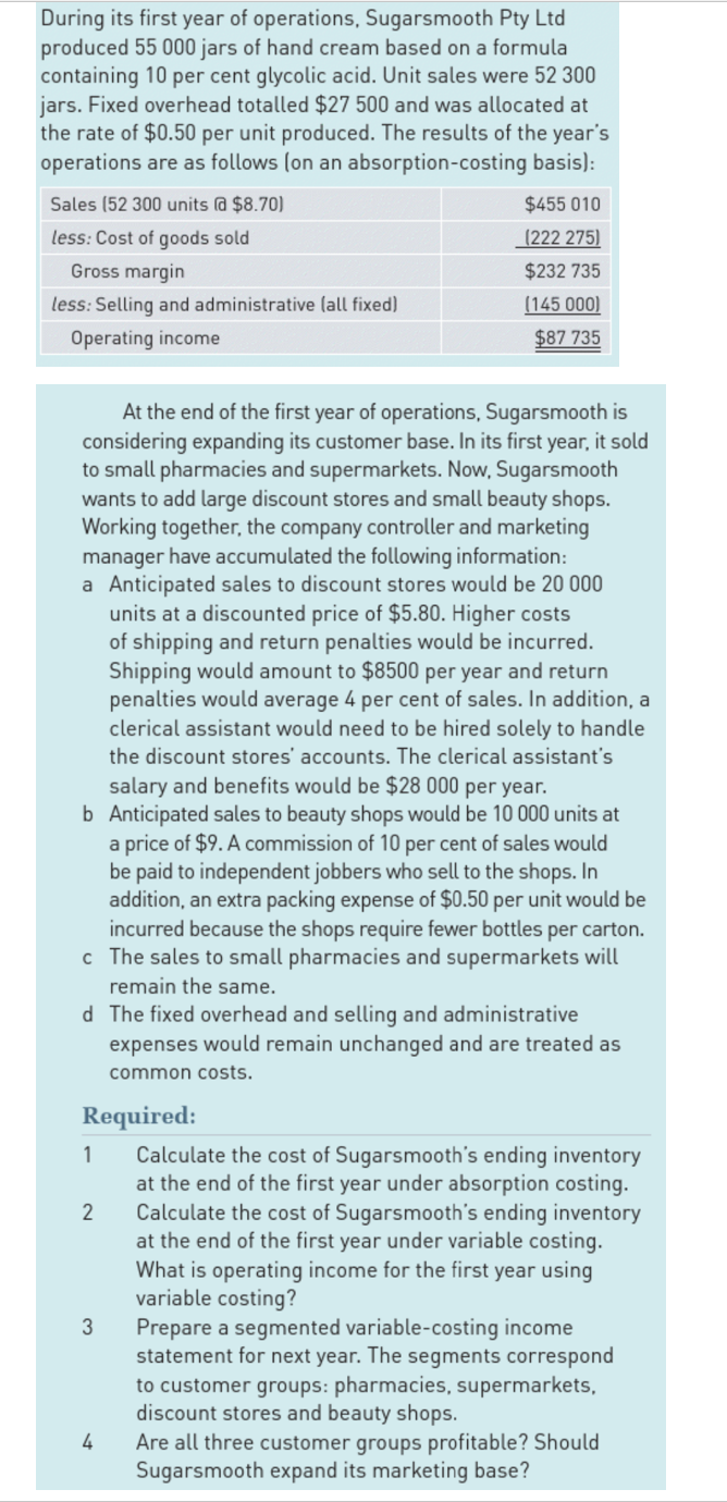 During its first year of operations, Sugarsmooth Pty Ltd
produced 55 000 jars of hand cream based on a formula
containing 10 per cent glycolic acid. Unit sales were 52 300
jars. Fixed overhead totalled $27 500 and was allocated at
the rate of $0.50 per unit produced. The results of the year's
operations are as follows (on an absorption-costing
basis):
Sales (52 300 units @ $8.70)
less: Cost of goods sold
Gross margin
less: Selling and administrative (all fixed)
Operating income
At the end of the first year of operations, Sugarsmooth is
considering expanding its customer base. In its first year, it sold
to small pharmacies and supermarkets. Now, Sugarsmooth
wants to add large discount stores and small beauty shops.
Working together, the company controller and marketing
manager have accumulated the following information:
a Anticipated sales to discount stores would be 20 000
units at a discounted price of $5.80. Higher costs
of shipping and return penalties would be incurred.
Shipping would amount to $8500 per year and return
penalties would average 4 per cent of sales. In addition, a
clerical assistant would need to be hired solely to handle
the discount stores' accounts. The clerical assistant's
salary and benefits would be $28 000 per year.
b Anticipated sales to beauty shops would be 10 000 units at
a price of $9. A commission of 10 per cent of sales would
be paid to independent jobbers who sell to the shops. In
addition, an extra packing expense of $0.50 per unit would be
incurred because the shops require fewer bottles per carton.
The sales to small pharmacies and supermarkets will
remain the same.
c
d The fixed overhead and selling and administrative
expenses would remain unchanged and are treated as
common costs.
Required:
1
2
$455 010
(222 275)
$232 735
(145 000)
$87 735
3
4
Calculate the cost of Sugarsmooth's ending inventory
at the end of the first year under absorption costing.
Calculate the cost of Sugarsmooth's ending inventory
at the end of the first year under variable costing.
What is operating income for the first year using
variable costing?
Prepare a segmented variable-costing income
statement for next year. The segments correspond
to customer groups: pharmacies, supermarkets,
discount stores and beauty shops.
Are all three customer groups profitable? Should
Sugarsmooth expand its marketing base?