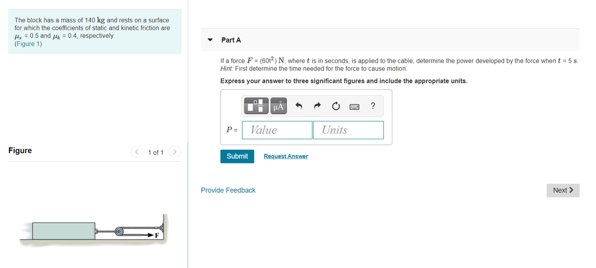 The block has a mass of 140 kg and rests on a surface
for which the coefficients of static and kinetic friction are
Hs = 0.5 and uj. = 0.4, respectively.
(Figure 1)
Part A
If a force F = (60t2 ) N, where t is in seconds, is applied to the cable, determine the power developed by the force when t = 5 s.
Hint: First determine the time needed for the force to cause motion.
Express your answer to three significant figures and include the appropriate units.
µA
?
P =
Value
Units
Figure
1 of 1
Submit
Request Answer
Provide Feedback
Next >
