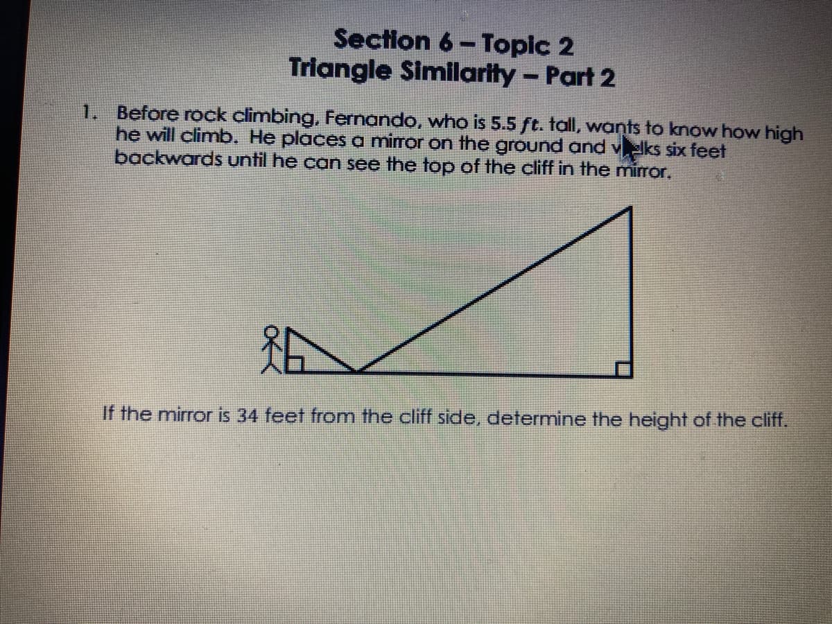 Section 6- Topic 2
Triangle Similarity- Part 2
1. Before rock climbing, Fernando, who is 5.5 ft. tall, wants to know how high
he will climb. He places a miror on the ground and velks six feet
backwards until he can see the top of the cliff in the mirror.
If the mirror is 34 feet from the cliff side, determine the height of the cliff.
