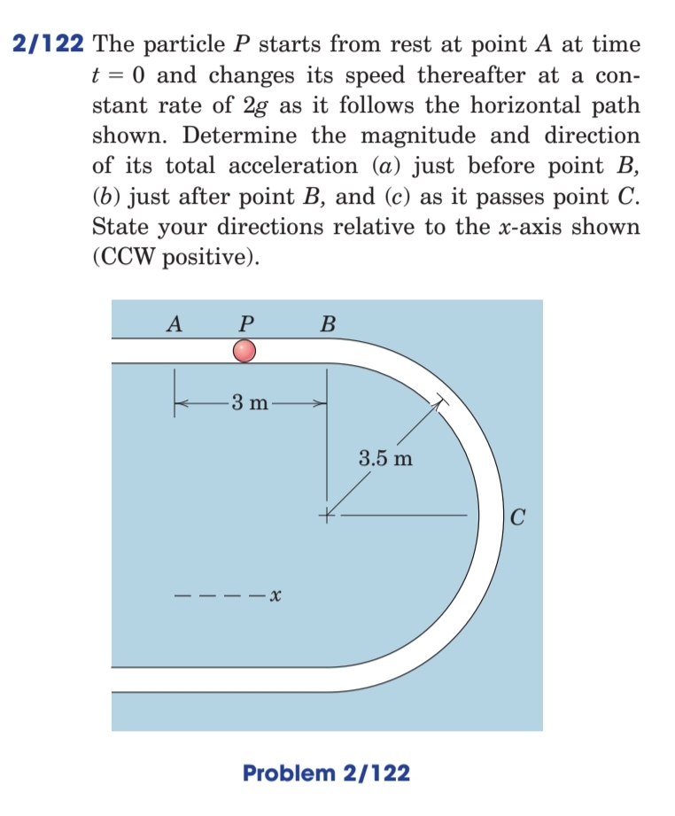 2/122 The particle P starts from rest at point A at time
t = 0 and changes its speed thereafter at a con-
stant rate of 2g as it follows the horizontal path
shown. Determine the magnitude and direction
of its total acceleration (a) just before point B,
(b) just after point B, and (c) as it passes point C.
State your directions relative to the x-axis shown
(CCW positive).
A
P
B
-3 m·
3.5 m
C
– x
Problem 2/122
