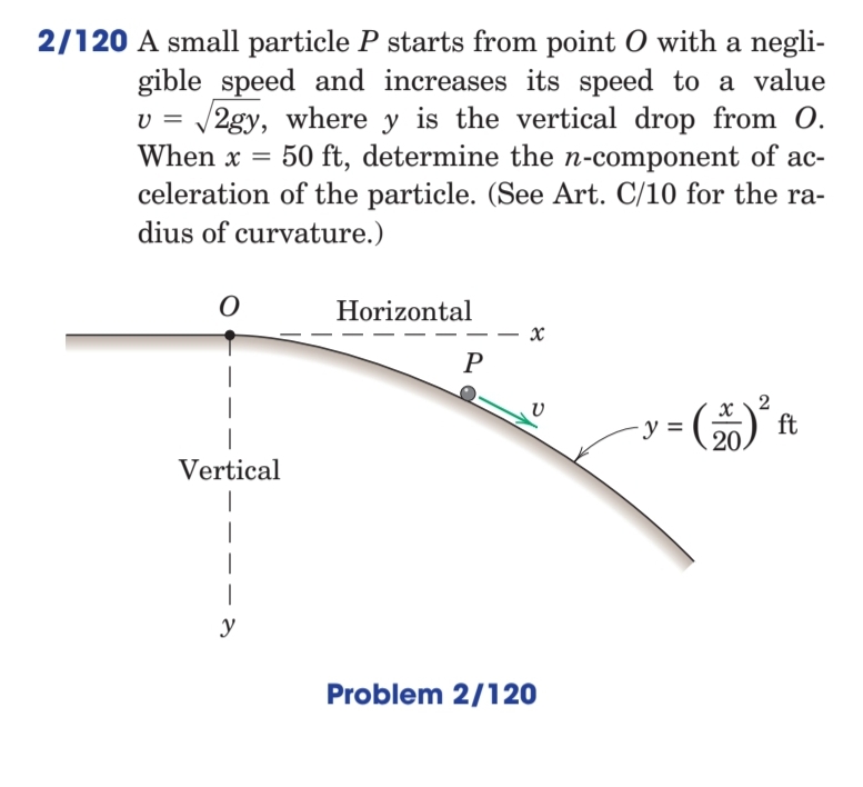 2/120 A small particle P starts from point O with a negli-
gible speed and increases its speed to a value
v = /2gy, where y is the vertical drop from O.
When x = 50 ft, determine the n-component of ac-
celeration of the particle. (See Art. C/10 for the ra-
dius of curvature.)
Horizontal
P
x \2
ft
20.
-y =
Vertical
|
|
y
Problem 2/120
