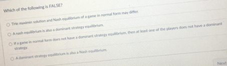 Which of the following is FALSE?
OTHe maximin solution and Nash equilibrium of a game in normal form may differ
Anash equilibrium is also a dominant strategy equilibrium
Of a game in normal form does not have a dominant strategy equilibrium, then at least one of the players does not have a dominant
OA dominant strategy equilibrium is also a Nash equilibrium
Next