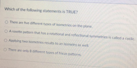 Which of the following statements is TRUE?
There are five different types of isometries on the plane.
O A rosette pattern that has a rotational and reflectional symmetries is called a cyclic.
Applying two isometries results to an isometry as well.
O There are only 8 different types of frieze patterns.