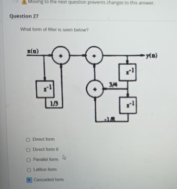 Moving to the next question prevents changes to this answer.
Question 27
What form of filter is seen below?
x(n)
1/3
O Direct form
O Direct form Il
O Parallel form
O Lattice form
Cascaded form
3/14
rl
-y(D)