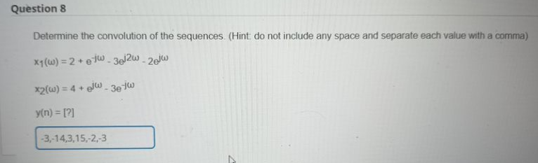 Question 8
Determine the convolution of the sequences. (Hint: do not include any space and separate each value with a comma)
x₁ (w) = 2+ew - 3el2w-20jw
x2(w) = 4+ew-3e-jw
y(n) = [?]
-3,-14,3,15,-2,-3
7