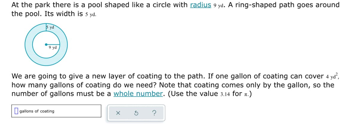 At the park there is a pool shaped like a circle with radius 9 yd. A ring-shaped path goes around
the pool. Its width is 5 yd.
5 yd
9 yd
We are going to give a new layer of coating to the path. If one gallon of coating can cover 4 yd,
how many gallons of coating do we need? Note that coating comes only by the gallon, so the
number of gallons must be a whole number. (Use the value 3.14 for 1.)
I gallons of coating
