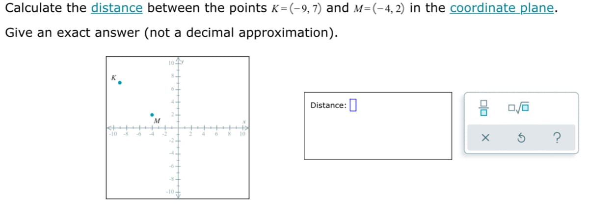 Calculate the distance between the points K=(-9,7) and M=(-4, 2) in the coordinate plane.
(3D
Give an exact answer (not a decimal approximation).
10
Distance:|
M
?
