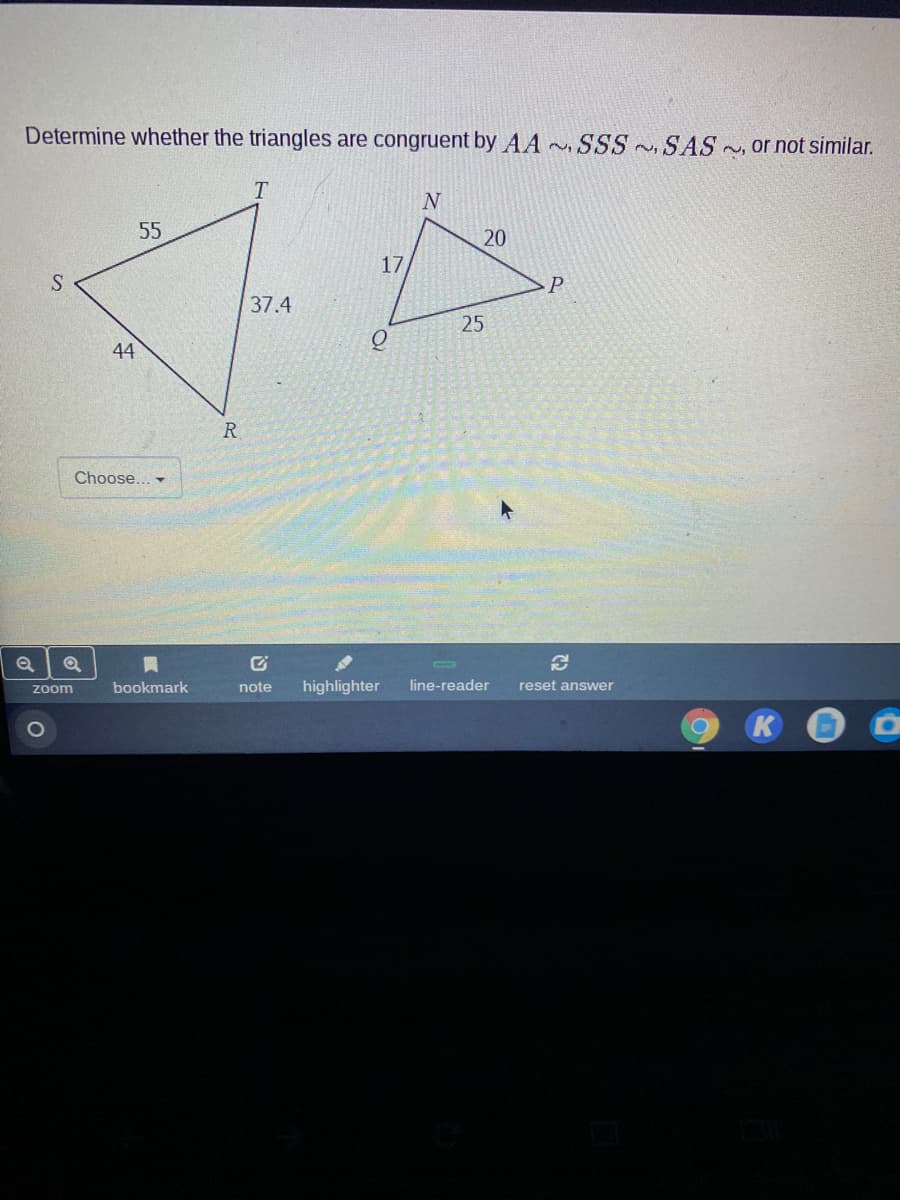 Determine whether the triangles are congruent by AA SSS SAS ~, or not similar.
55
20
17
37.4
44
R.
Choose... -
bookmark
note
highlighter
line-reader
reset answer
zoom
1O
25
