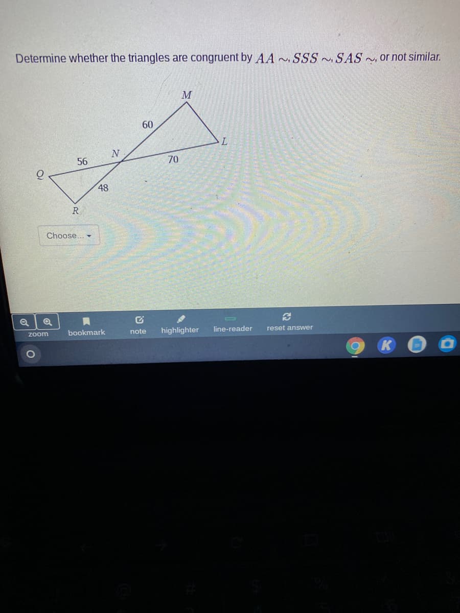 Determine whether the triangles are congruent by AA SSS SAS or not similar.
60
56
70
48
R
Choose...
Zoom
bookmark
note
highlighter
line-reader
reset answer
