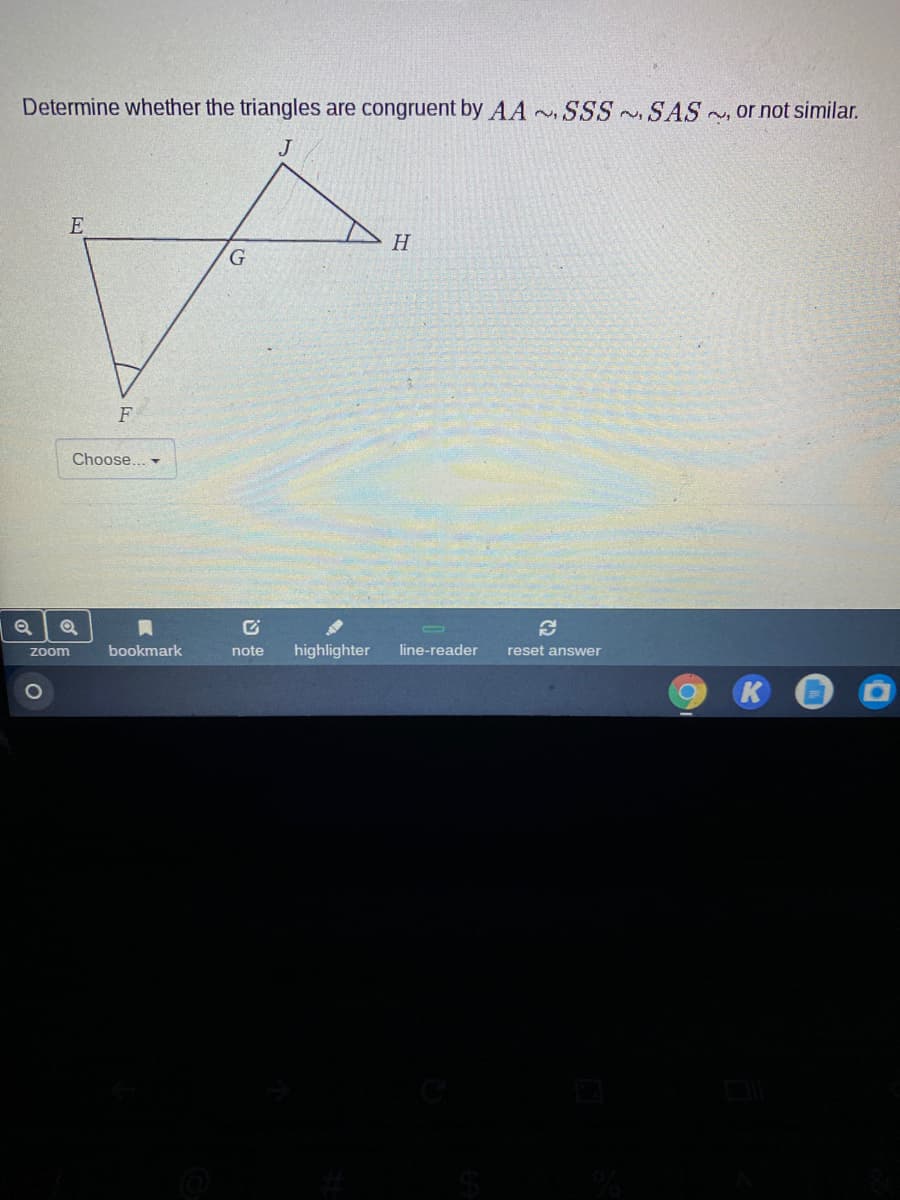 Determine whether the triangles are congruent by AA SSS SAS~, or not similar.
J
H
F
Choose... -
bookmark
note
highlighter
line-reader
reset answer
Zoom
