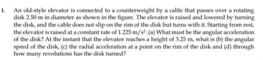 1. An old-style elevator is connected to a counterweight by a cable that passes over a rotating
disk 2.50 m in diameter as shown in the figure. The elevator is raiserd and lowered by turning
the disk, and the cable does not slip on the rim of the disk but turns with it. Starting from rest,
the elevator is raised at a constant rate of 1.225 m/s. (a) What must be the angular acceleration
of the disk? At the instant that the elevator reaches a height of 3,25 m, what is (b) the angular
speed of the disk, (c) the radial acceleration at a point on the rim of the disk and (d) through
how many revolutions has the disk turned?
