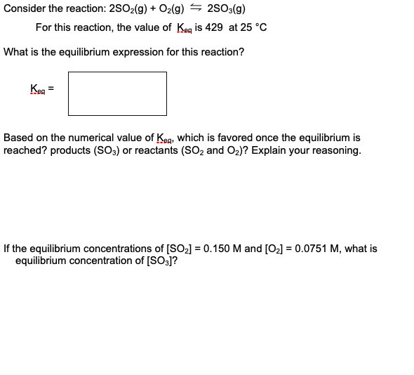 Consider the reaction: 2SO2(g) + O2(g) = 2S03(g)
For this reaction, the value of Keg is 429 at 25 °C
What is the equilibrium expression for this reaction?
Kea =
Based on the numerical value of Keg, Wwhich is favored once the equilibrium is
reached? products (SO3) or reactants (SO2 and O2)? Explain your reasoning.
If the equilibrium concentrations of [SO2] = 0.150 M and [O2] = 0.0751 M, what is
equilibrium concentration of [SO3]?
