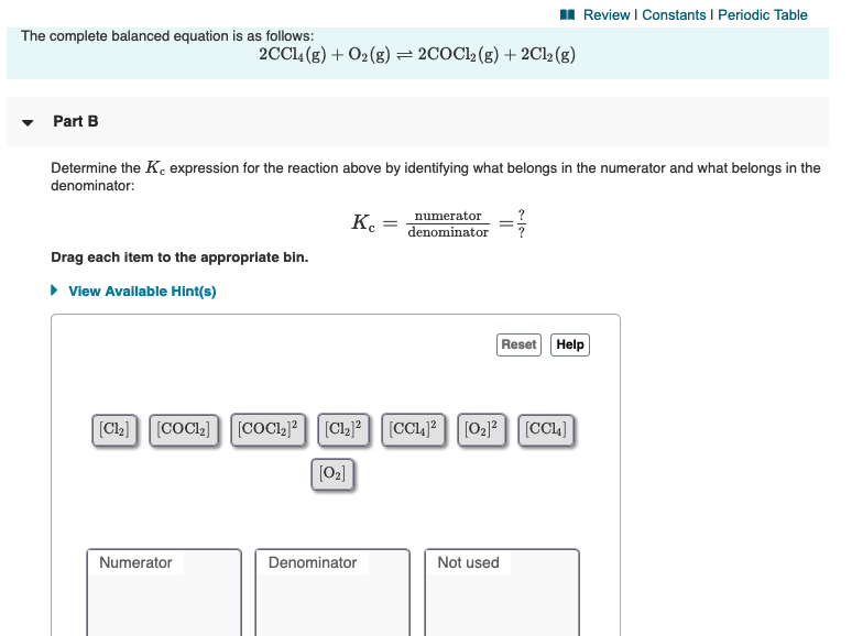 The complete balanced equation is as follows:
2CC14 (g) + O2(g) = 2COC12 (g) + 2Cl2 (g)
Part B
Determine the K, expression for the reaction above by identifying what belongs in the numerator and what belongs in the
denominator:
к.
numerator
denominator
