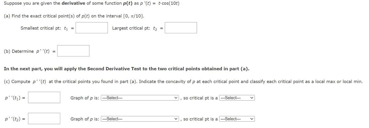 Suppose you are given the derivative of some function p(t) as p '(t): = t.cos(10t)
(a) Find the exact critical point(s) of p(t) on the interval [0, π/10].
Smallest critical pt: t₁ =
Largest critical pt: t₂
(b) Determine p''(t) =
In the next part, you will apply the Second Derivative Test to the two critical points obtained in part (a).
(c) Compute p''(t) at the critical points you found in part (a). Indicate the concavity of p at each critical point and classify each critical point as a local max or local min.
p''(t₁) =
p''(t₂) =
Graph of p is: ---Select---
=
Graph of p is: ---Select---
, so critical pt is a ---Select---
so critical pt is a ---Select---