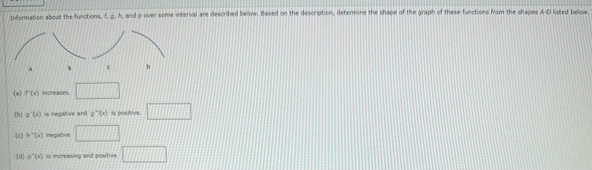 Information about the functions, f, g, h, and p over some interval are described below. Based on the description, determine the shape of the graph of these functions from the shapes A-D listed below.
(a) F'(x) increases.
(b) g'(x) is negative and g(x) is positive.
(c) h"(x) negative
(d) p'(x) is increasing and positive