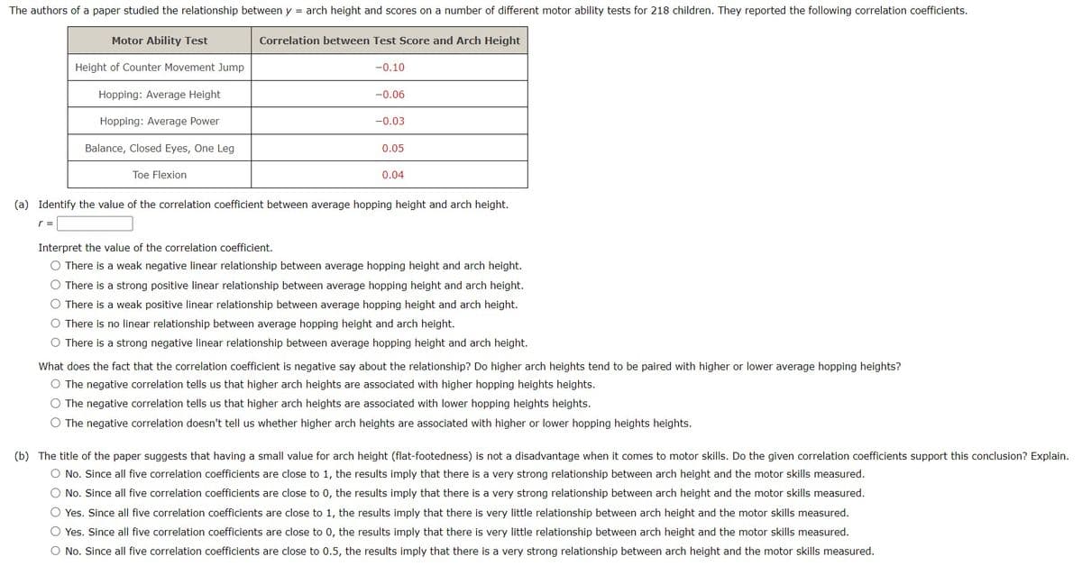 The authors of a paper studied the relationship between y = arch height and scores on a number of different motor ability tests for 218 children. They reported the following correlation coefficients.
Motor Ability Test
Height of Counter Movement Jump
Hopping: Average Height
Hopping: Average Power
Balance, Closed Eyes, One Leg
Toe Flexion
Correlation between Test Score and Arch Height
-0.10
-0.06
-0.03
0.05
0.04
(a) Identify the value of the correlation coefficient between average hopping height and arch height.
r =
Interpret the value of the correlation coefficient.
O There is a weak negative linear relationship between average hopping height and arch height.
O There is a strong positive linear relation
average hopping height and arch height.
O There is a weak positive linear relationship between average hopping height and arch height.
O There is no linear relationship between average hopping height and arch height.
O There is a strong negative linear relationship between average hopping height and arch height.
What does the fact that the correlation coefficient is negative say about the relationship? Do higher arch heights tend to be paired with higher or lower average hopping heights?
O The negative correlation tells us that higher arch heights are associated with higher hopping heights heights.
The negative correlation tells us that higher arch heights are associated with lower hopping heights heights.
The negative correlation doesn't tell us whether higher arch heights are associated with higher or lower hopping heights heights.
(b) The title of the paper suggests that having a small value for arch height (flat-footedness) is not a disadvantage when it comes to motor skills. Do the given correlation coefficients support this conclusion? Explain.
O No. Since all five correlation coefficients are close to 1, the results imply that there is a very strong relationship between arch height and the motor skills measured.
O No. Since all five correlation coefficients are close to 0, the results imply that there is a very strong relationship between arch height and the motor skills measured.
O Yes. Since all five correlation coefficients are close to 1, the results imply that there is very little relationship between arch height and the motor skills measured.
O Yes. Since all five correlation coefficients are close to 0, the results imply that there is very little relationship between arch height and the motor skills measured.
O No. Since all five correlation coefficients are close to 0.5, the results imply that there is a very strong relationship between arch height and the motor skills measured.