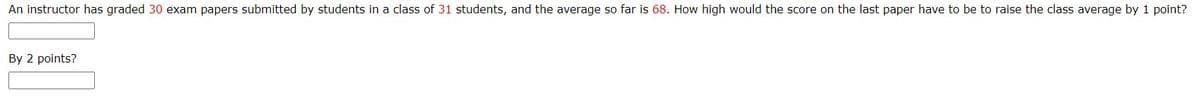 An instructor has graded 30 exam papers submitted by students in a class of 31 students, and the average so far is 68. How high would the score on the last paper have to be to raise the class average by 1 point?
By 2 points?