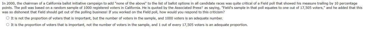 In 2000, the chairman of a California ballot initiative campaign to add "none of the above" to the list of ballot options in all candidate races was quite critical of a Field poll that showed his measure trailing by 10 percentage
points. The poll was based on a random sample of 1000 registered voters in California. He is quoted by the Associated Presst as saying, "Field's sample in that poll equates to one out of 17,505 voters," and he added that this
was so dishonest that Field should get out of the polling business! If you worked on the Field poll, how would you respond to this criticism?
O It is not the proportion of voters that is important, but the number of voters in the sample, and 1000 voters is an adequate number.
O It is the proportion of voters that is important, not the number of voters in the sample, and 1 out of every 17,505 voters is an adequate proportion.