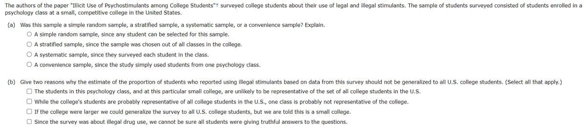 The authors of the paper "Illicit Use of Psychostimulants among College Students"t surveyed college students about their use of legal and illegal stimulants. The sample of students surveyed consisted of students enrolled in a
psychology class at a small, competitive college in the United States.
(a) Was this sample a simple random sample, a stratified sample, a systematic sample, or a convenience sample? Explain.
O A simple random sample, since any student can be selected for this sample.
O A stratified sample, since the sample was chosen out of all classes in the college.
O A systematic sample, since they surveyed each student in the class.
O A convenience sample, since the study simply used students from one psychology class.
(b) Give two reasons why the estimate of the proportion of students who reported using illegal stimulants based on data from this survey should not be generalized to all U.S. college students. (Select all that apply.)
The students in this psychology class, and at this particular small college, are unlikely to be representative of the set of all college students in the U.S.
O While the college's students are probably representative of all college students in the U.S., one class is probably not representative of the college.
□ If the college were larger we could generalize the survey to all U.S. college students, but we are told this is a small college.
O Since the survey was about illegal drug use, we cannot be sure all students were giving truthful answers to the questions.