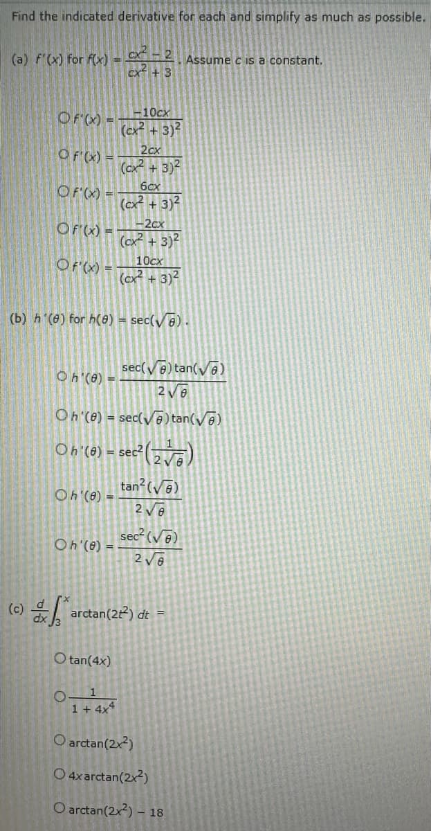 Find the indicated derivative for each and simplify as much as possible.
(a) F'(x) for f(x) =
Of'(x) =
(c)
Of'(x) =
OF'(x) =
Of'(x) =
Of'(x) =
Oh (8) =
Oh'(8) =
Oh'(e)
CX $2
ex +3
O tan(4x)
10cx
+3)²
(b) h (8) for h(8) = sec(√e).
O
(cx²
1
1+ 4x4
2cx
(cx² + 3)²
6cx
(cx² + 3)²
1-2cx
(cx² + 3)²
2V0
Oh (8) = sec(√) tan (√)
Oh (0) = sec² (2√)
tan² (√6)
2√0
10cx
(cx² + 3)²
o arctan(22) dt =
sec(√) tan(√)
Assume c is a constant.
sec² (√)
2√8
O arctan(2x2)
O4x arctan (2x²)
O arctan(2x) – 18