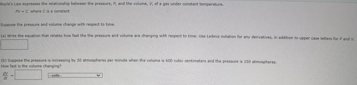 Boyle's Law expresses the relationship between the pressure, P, and the volume, V, of a gas under constant temperature.
PVC where C is a constant
Suppose the pressure and volume change with respect to time.
(a) Write the equation that relates how fast the the pressure and volume are changing with respect to time. Use Leibniz notation for any derivatives, in addition to upper case letters for P and V.
(b) Suppose the pressure is increasing by 20 atmospheres per minute when the volume is 600 cubic centimeters and the pressure is 150 atmospheres.
How fast is the volume changing?
dv
dt
-units-