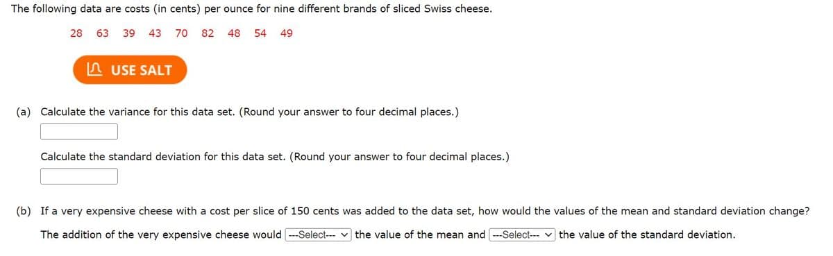 The following data are costs (in cents) per ounce for nine different brands of sliced Swiss cheese.
28 63 39 43 70 82 48 54 49
USE SALT
(a) Calculate the variance for this data set. (Round your answer to four decimal places.)
Calculate the standard deviation for this data set. (Round your answer to four decimal places.)
(b) If a very expensive cheese with a cost per slice of 150 cents was added to the data set, how would the values of the mean and standard deviation change?
The addition of the very expensive cheese would [---Select--- the value of the mean and [---Select--- ] the value of the standard deviation.