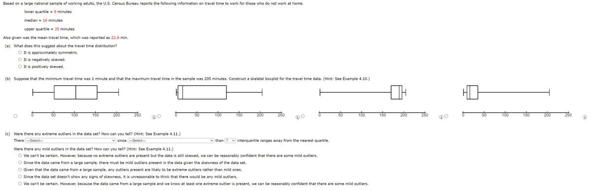 Based on a large national sample of working adults, the U.S. Census Bureau reports the following information on travel time to work for those who do not work at home.
lower quartile = 9 minutes
median = 16 minutes
upper quartile = 35 minutes
Also given was the mean travel time, which was reported as 22.6 min.
(a) What does this suggest about the travel time distribution?
O It is approximately symmetric.
O It is negatively skewed.
It is positively skewed.
(b) Suppose that the minimum travel time was 1 minute and that the maximum travel time in the sample was 205 minutes. Construct a skeletal boxplot for the travel time data. (Hint: See Example 4.10.)
50
100
150
200
250
(c) Were there any extreme outliers in the data set? How can you tell? (Hint: See Example 4.11.)
There ---Select---
since ---Select---
50
100
150
200
250
✓than ? ✓interquartile ranges away from the nearest quartile.
50
100
Were there any mild outliers in the data set? How can you tell? (Hint: See Example 4.11.)
O We can't be certain. However, because no extreme outliers are present but the data is still skewed, we can be reasonably confident that there are some mild outliers.
O Since the data came from a large sample, there must be mild outliers present in the data given the skewness of the data set.
O Given that the data came from a large sample, any outliers present are likely to be extreme outliers rather than mild ones.
O Since the data set doesn't show any signs of skewness, it is unreasonable to think that there would be any mild outliers.
O We can't be certain. However, because the data came from a large sample and we know at least one extreme outlier is present, we can be reasonably confident that there are some mild outliers.
150
HO
200
250
50
100
150
200
250