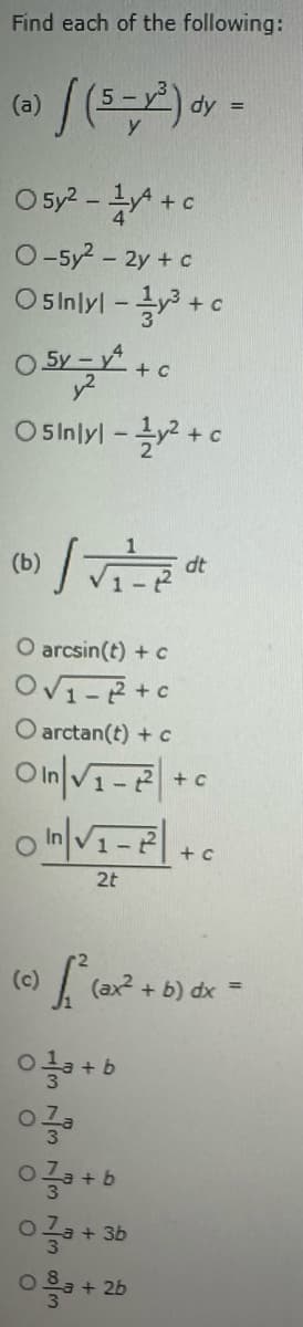 Find each of the following:
(a)
|(5-1²) dy
0 5y²-1+c
O-5y² - 2y + c
05inlyl-³+c
0 5y-y² + c
Osinlyl-y²+c
(b)
")/√₁²=12² dt
O arcsin(t) + c
O√₁-2+c
O arctan(t) + c
On √₁-2²+c
0 In|√₁-²² | +
2t
(c)
0a+b
=
+ c
[₁² (ax² + b) dx =
03a+b
03a + 3b
0+2b