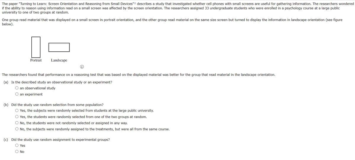 The paper "Turning to Learn: Screen Orientation and Reasoning from Small Devices"t describes a study that investigated whether cell phones with small screens are useful for gathering information. The researchers wondered
if the ability to reason using information read on a small screen was affected by the screen orientation. The researchers assigned 33 undergraduate students who were enrolled in a psychology course at a large public
university to one of two groups at random.
One group read material that was displayed on a small screen in portrait orientation, and the other group read material on the same size screen but turned to display the information in landscape orientation (see figure
below).
Portrait
Landscape
ii
The researchers found that performance on a reasoning test that was based on the displayed material was better for the group that read material in the landscape orientation.
(a) Is the described study an observational study or an experiment?
O an observational study
O an experiment
(b) Did the study use random selection from some population?
O Yes, the subjects were randomly selected from students at the large public university.
O Yes, the students were randomly selected from one of the two groups at random.
O No, the students were not randomly selected or assigned in any way.
O No, the subjects were randomly assigned to the treatments, but were all from the same course.
(c) Did the study use random assignment to experimental groups?
O Yes
No