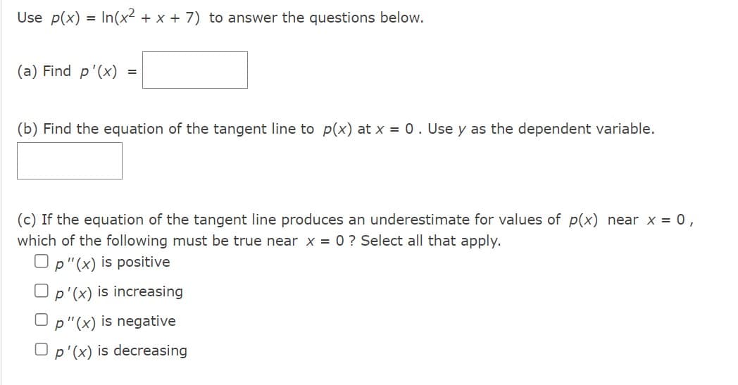 Use p(x) = In(x² + x + 7) to answer the questions below.
(a) Find p'(x)
=
(b) Find the equation of the tangent line to p(x) at x = 0. Use y as the dependent variable.
(c) If the equation of the tangent line produces an underestimate for values of p(x) near x = 0,
which of the following must be true near x = 0 ? Select all that apply.
Op"(x) is positive
p'(x) is increasing
Op"(x) is negative
p'(x) is decreasing
0