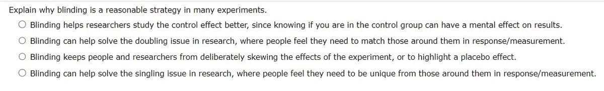 Explain why blinding is a reasonable strategy in many experiments.
O Blinding helps researchers study the control effect better, since knowing if you are in the control group can have a mental effect on results.
O Blinding can help solve the doubling issue in research, where people feel they need to match those around them in response/measurement.
O Blinding keeps people and researchers from deliberately skewing the effects of the experiment, or to highlight a placebo effect.
O Blinding can help solve the singling issue in research, where people feel they need to be unique from those around them in response/measurement.