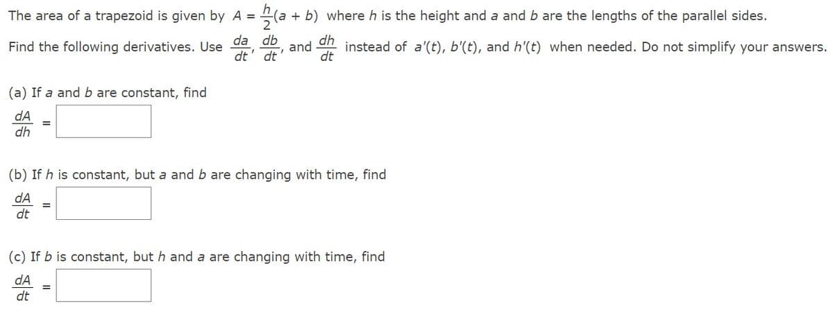 The area of a trapezoid is given by A =
Find the following derivatives. Use
hla
(a + b) where h is the height and a and b are the lengths of the parallel sides.
2
da db
dt' dt'
and
(a) If a and b are constant, find
dA
dh
dh
dt
instead of a'(t), b'(t), and h'(t) when needed. Do not simplify your answers.
(b) If h is constant, but a and b are changing with time, find
dA
dt
(c) If b is constant, but h and a are changing with time, find
dA
dt