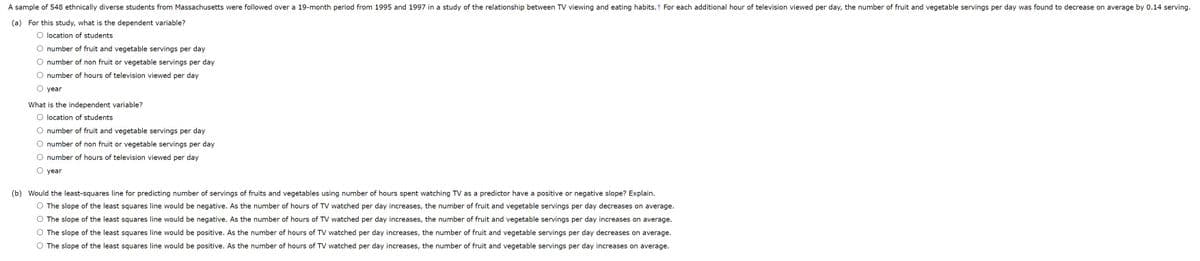 A sample of 548 ethnically diverse students from Massachusetts were followed over a 19-month period from 1995 and 1997 in a study of the relationship between TV viewing and eating habits. For each additional hour of television viewed per day, the number of fruit and vegetable servings per day was found to decrease on average by 0.14 serving.
(a) For this study, what is the dependent variable?
O location of students
O number of fruit and vegetable servings per day
O number of non fruit or vegetable servings per day
O number of hours of television viewed per day
year
What is the independent variable?
O location of students
O number of fruit and vegetable servings per day
O number of non fruit or vegetable servings per day
O number of hours of television viewed per day
O year
(b) Would the least-squares line for predicting number of servings of fruits and vegetables using number of hours spent watching TV as a predictor have a positive or negative slope? Explain.
O The slope of the least squares line would be negative. As the number of hours of TV watched per day increases, the number of fruit and vegetable servings per day decreases on average.
O The slope of the least squares line would be negative. As the number of hours of TV watched per day increases, the number of fruit and vegetable servings per day increases on average.
O The slope of the least squares line would be positive. As the number of hours of TV watched per day increases, the number of fruit and vegetable servings per day decreases on average.
O The slope of the least squares line would be positive. As the number of hours of TV watched per day increases, the number of fruit and vegetable servings per day increases on average.