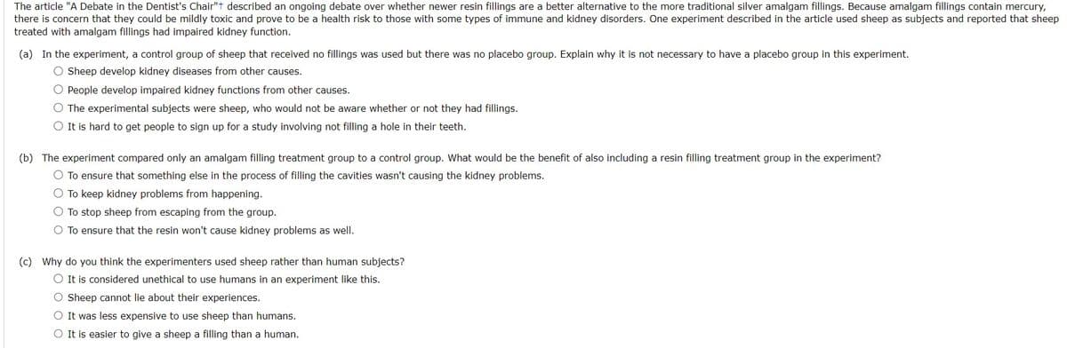 The article "A Debate in the Dentist's Chair"+ described an ongoing debate over whether newer resin fillings are a better alternative to the more traditional silver amalgam fillings. Because amalgam fillings contain mercury,
there is concern that they could be mildly toxic and prove to be a health risk to those with some types of immune and kidney disorders. One experiment described in the article used sheep as subjects and reported that sheep
treated with amalgam fillings had impaired kidney function.
(a) In the experiment, a control group of sheep that received no fillings was used but there was no placebo group. Explain why it is not necessary to have a placebo group in this experiment.
O Sheep develop kidney diseases from other causes.
O People develop impaired kidney functions from other causes.
O The experimental subjects were sheep, who would not be aware whether or not they had fillings.
O It is hard to get people to sign up for a study involving not filling a hole in their teeth.
(b) The experiment compared only an amalgam filling treatment group to a control group. What would be the benefit of also including a resin filling treatment group in the experiment?
O To ensure that something else in the process of filling the cavities wasn't causing the kidney problems.
O To keep kidney problems from happening.
O To stop sheep from escaping from the group.
O To ensure that the resin won't cause kidney problems as well.
(c) Why do you think the experimenters used sheep rather than human subjects?
O It is considered unethical to use humans in an experiment like this.
O Sheep cannot lie about their experiences.
O It was less expensive to use sheep than humans.
O It is easier to give a sheep a filling than a human.