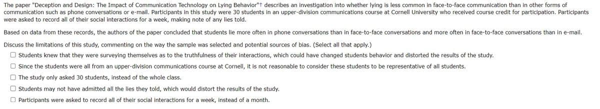 The paper "Deception and Design: The Impact of Communication Technology on Lying Behavior"+ describes an investigation into whether lying is less common in face-to-face communication than in other forms of
communication such as phone conversations or e-mail. Participants in this study were 30 students in an upper-division communications course at Cornell University who received course credit for participation. Participants
were asked to record all of their social interactions for a week, making note of any lies told.
Based on data from these records, the authors of the paper concluded that students lie more often in phone conversations than in face-to-face conversations and more often in face-to-face conversations than in e-mail.
Discuss the limitations of this study, commenting on the way the sample was selected and potential sources of bias. (Select all that apply.)
O Students knew that they were surveying themselves as to the truthfulness of their interactions, which could have changed students behavior and distorted the results of the study.
O Since the students were all from an upper-division communications course at Cornell, it is not reasonable to consider these students to be representative of all students.
O The study only asked 30 students, instead of the whole class.
Students may not have admitted all the lies they told, which would distort the results of the study.
Participants were asked to record all of their social interactions for a week, instead of a month.