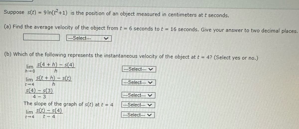 Suppose s(t) = 9 In(+1) is the position of an object measured in centimeters at t seconds.
(a) Find the average velocity of the object from t = 6 seconds to t = 16 seconds. Give your answer to two decimal places.
-Select--
V
(b) Which of the following represents the instantaneous velocity of the object at t = 4? (Select yes or no.)
lim 5(4+h)-s(4)
10
h
lim s(t+h)-s(t)
t-4
h
s(4) s(3)
4-3
The slope of the graph of s(t) at t = 4
lim s(t) - s(4)
t-4
t-4
-Select--- ♥
--Select--
-Select--
-Select-- ♥
-Select-