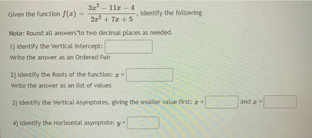 3x2
Given the function f(x) =
11z -4
identify the following
2x2 + 7x +5
Note: Round all answers to two decimal places as needed.
1) Identify the Vertical Intercept:
Write the answer as an Ordered Pair
2) Identify the Roots of the function: z =
Write the answer as an list of values
3) Identify the Vertical Asymptotes, giving the smaller value first: z =
and z =
4) Identify the Horizontal asymptote: y =
