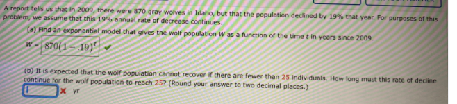 A report tells us that in 2009, there were 870 gray wolves in Idaho, but that the population declined by 19% that year. For purposes of this
problem, we assume that this 19% annual rate of decrease continues.
(a) Find an exponential model that gives the wolf population W as a function of the time t in years since 2009.
870(1 – 19)"|
(b) It is expected that the wolf population cannot recover if there are fewer than 25 individuals. How long must this rate of decline
continue for the wolf population to reach 25? (Round your answer to two decimal places.)
x yr
