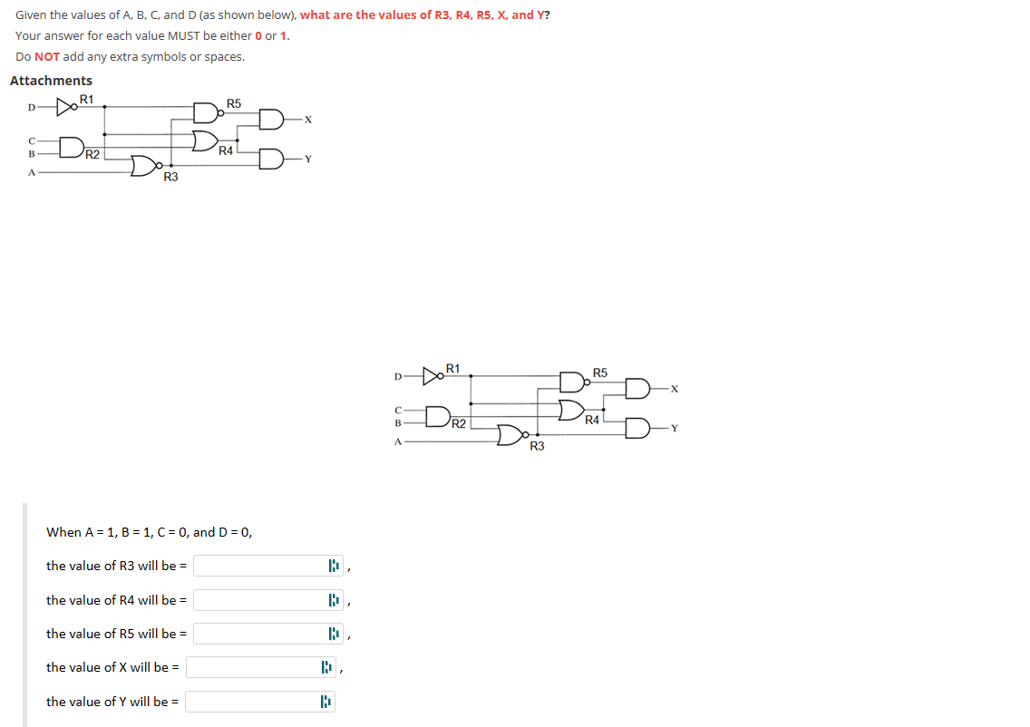 Given the values of A, B, C, and D (as shown below), what are the values of R3, R4, R5, X, and Y?
Your answer for each value MUST be either 0 or 1.
Do NOT add any extra symbols or spaces.
Attachments
D
с
B
A
R1
R2
R3
the value of R3 will be =
When A = 1, B = 1, C = 0, and D = 0,
the value of R4 will be =
the value of R5 will be =
the value of X will be =
R5
the value of Y will be =
DRAL
-X
Y
D
B,
D
P,
b
D
с
B
A
DR1
R2
R3
R5
DRAL
R4
X