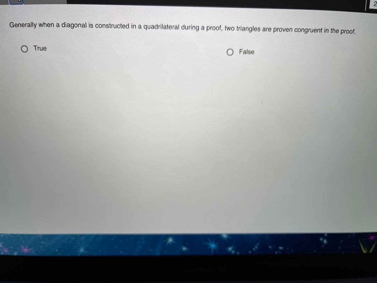 2
Generally when a diagonal is constructed in a quadrilateral during a proof, two triangles are proven congruent in the proof.
O True
O False
