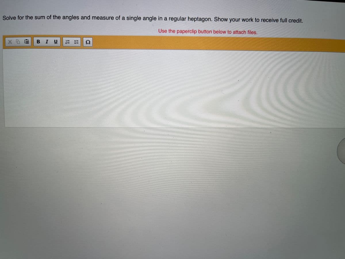 Solve for the sum of the angles and measure of a single angle in a regular heptagon. Show your work to receive full credit.
Use the paperclip button below to attach files.
BIU
